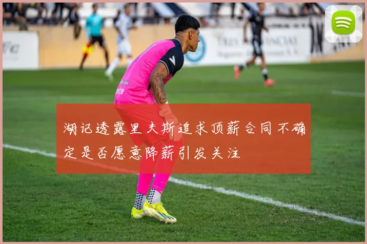 湖记透露里夫斯追求顶薪合同不确定是否愿意降薪引发关注