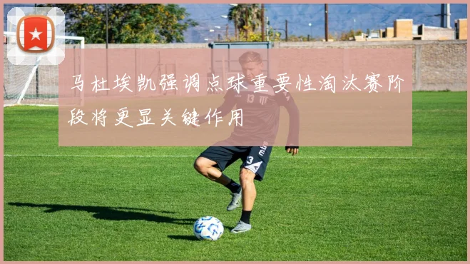 马杜埃凯强调点球重要性淘汰赛阶段将更显关键作用