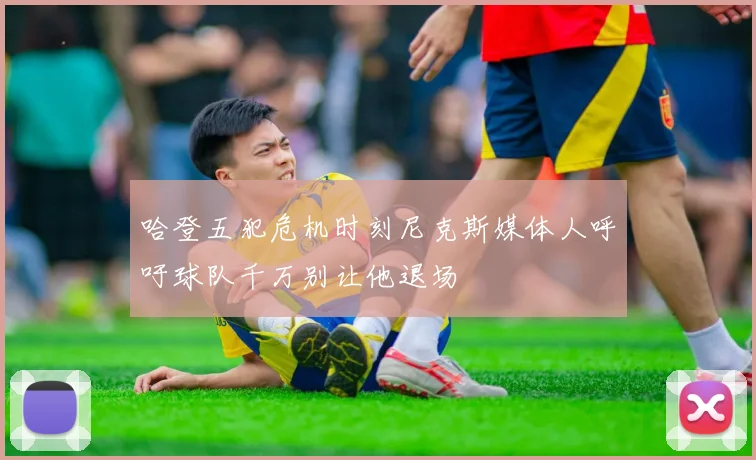 哈登五犯危机时刻尼克斯媒体人呼吁球队千万别让他退场