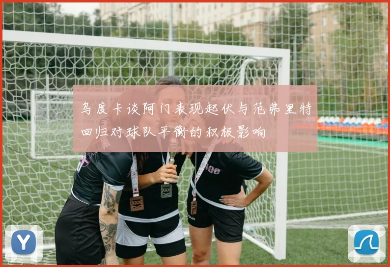 乌度卡谈阿门表现起伏与范弗里特回归对球队平衡的积极影响