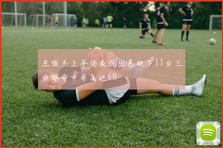 王俊杰上半场表现出色砍下11分三分球命中率高达60