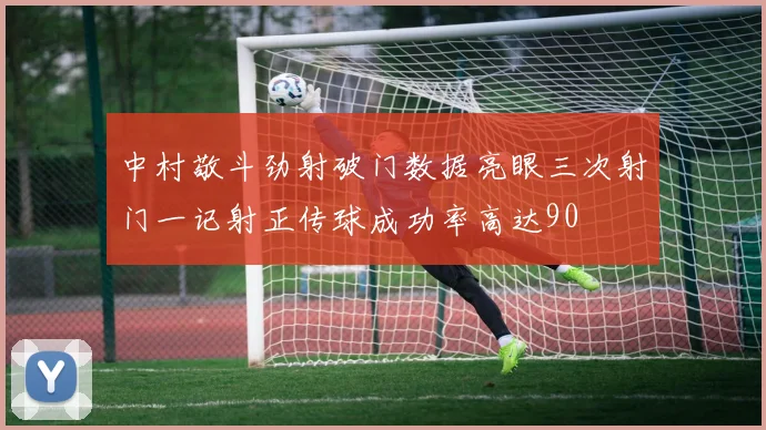 中村敬斗劲射破门数据亮眼三次射门一记射正传球成功率高达90