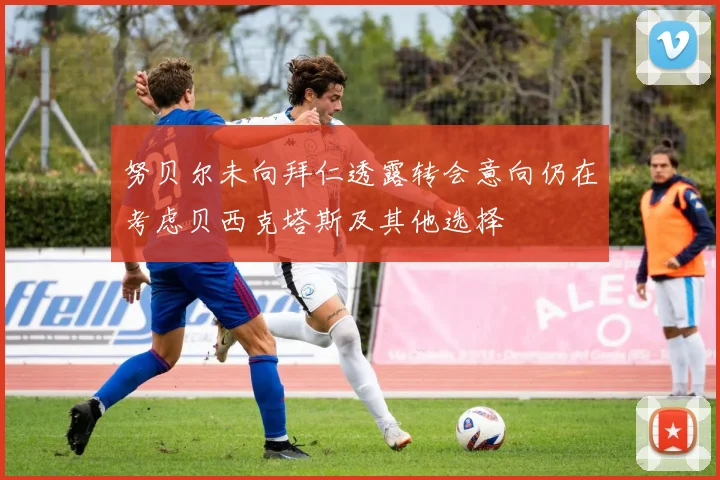 努贝尔未向拜仁透露转会意向仍在考虑贝西克塔斯及其他选择