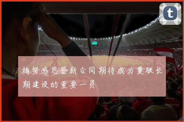 梅努感恩签新合同期待成为曼联长期建设的重要一员