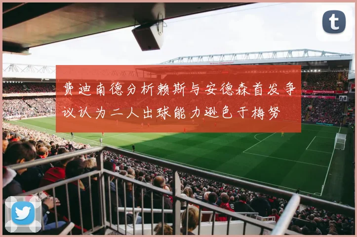 费迪南德分析赖斯与安德森首发争议认为二人出球能力逊色于梅努