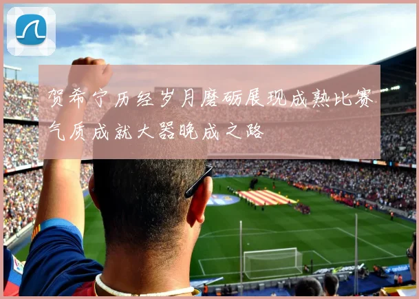 贺希宁历经岁月磨砺展现成熟比赛气质成就大器晚成之路