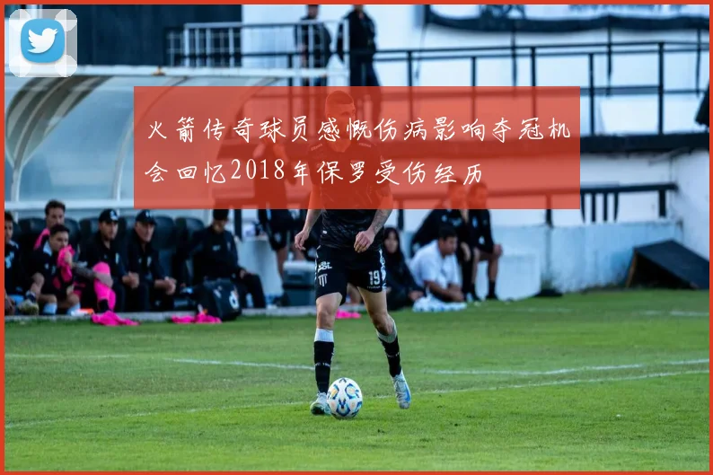 火箭传奇球员感慨伤病影响夺冠机会回忆2018年保罗受伤经历